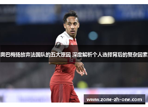 奥巴梅扬放弃法国队的五大原因 深度解析个人选择背后的复杂因素 奥巴梅扬放弃法国队的五大原因 深度解析个人选择背后的复杂因素