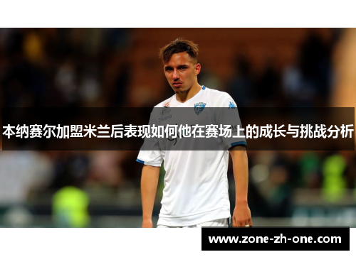 本纳赛尔加盟米兰后表现如何他在赛场上的成长与挑战分析