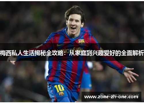 梅西私人生活揭秘全攻略：从家庭到兴趣爱好的全面解析