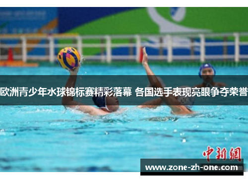 欧洲青少年水球锦标赛精彩落幕 各国选手表现亮眼争夺荣誉 欧洲青少年水球锦标赛精彩落幕 各国选手表现亮眼争夺荣誉