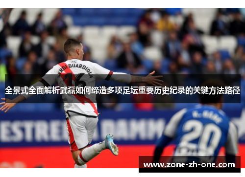 全景式全面解析武磊如何缔造多项足坛重要历史纪录的关键方法路径