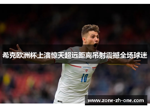 希克欧洲杯上演惊天超远距离吊射震撼全场球迷