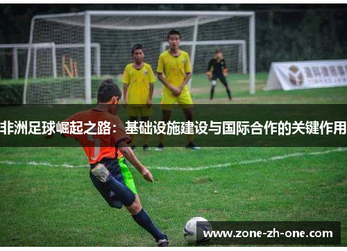 非洲足球崛起之路：基础设施建设与国际合作的关键作用
